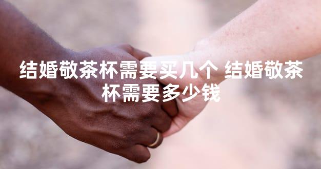 结婚敬茶杯需要买几个 结婚敬茶杯需要多少钱